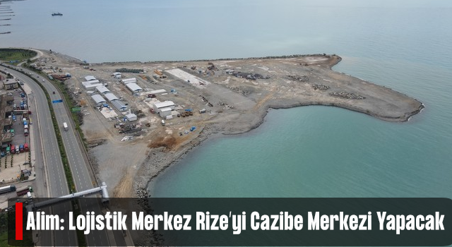 Alim: Lojistik Merkez Rize’yi Cazibe Merkezi Yapacak