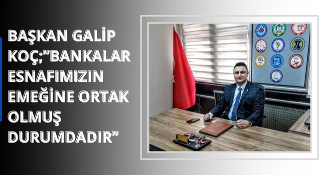 BAŞKAN GALİP KOÇ;”BANKALAR ESNAFIMIZIN EMEĞİNE ORTAK OLMUŞ DURUMDADIR”