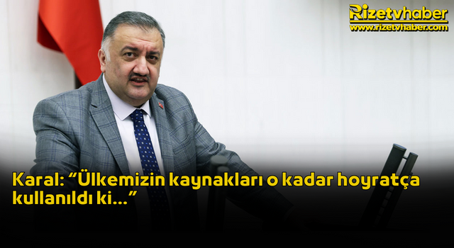 Karal: “Ülkemizin kaynakları o kadar hoyratça kullanıldı ki…”